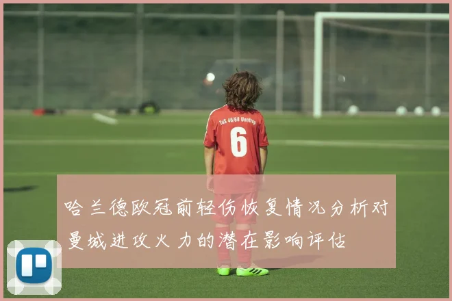 哈兰德欧冠前轻伤恢复情况分析对曼城进攻火力的潜在影响评估